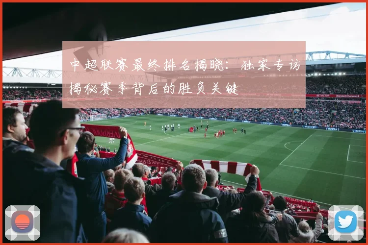 中超联赛最终排名揭晓：独家专访揭秘赛季背后的胜负关键