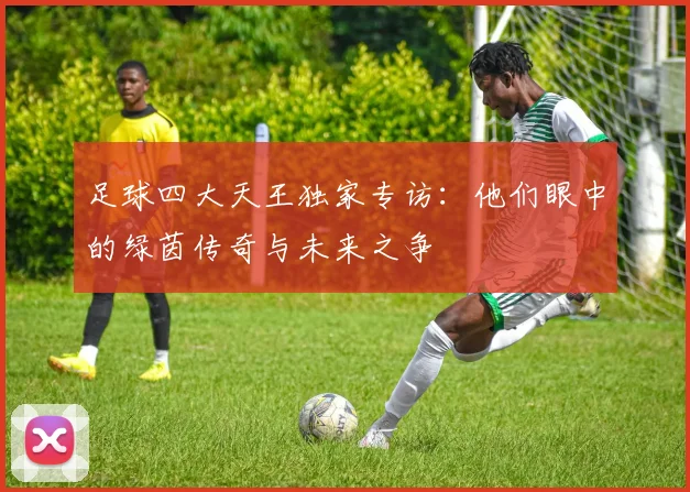 足球四大天王独家专访：他们眼中的绿茵传奇与未来之争
