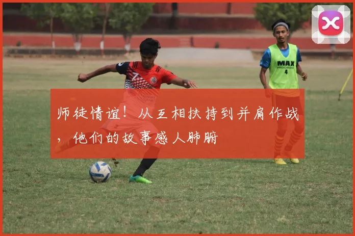 师徒情谊!从互相扶持到并肩作战,他们的故事感人肺腑