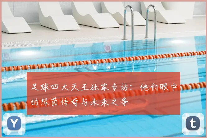 足球四大天王独家专访:他们眼中的绿茵传奇与未来之争